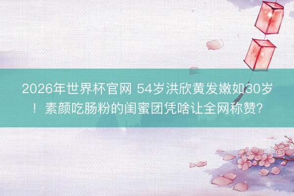 2026年世界杯官网 54岁洪欣黄发嫩如30岁！素颜吃肠粉的闺蜜团凭啥让全网称赞？