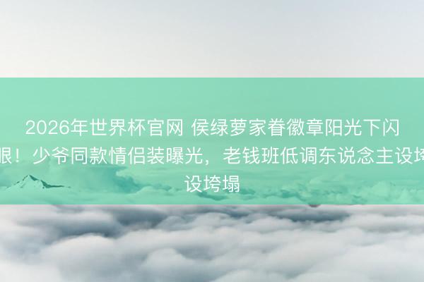 2026年世界杯官网 侯绿萝家眷徽章阳光下闪盲眼！少爷同款情侣装曝光，老钱班低调东说念主设垮塌