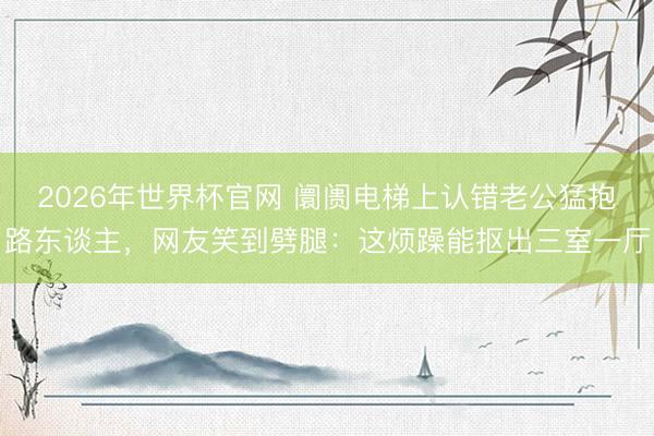 2026年世界杯官网 阛阓电梯上认错老公猛抱路东谈主，网友笑到劈腿：这烦躁能抠出三室一厅