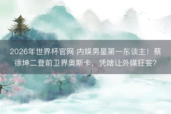 2026年世界杯官网 内娱男星第一东谈主！蔡徐坤二登前卫界奥斯卡，凭啥让外媒狂妄？