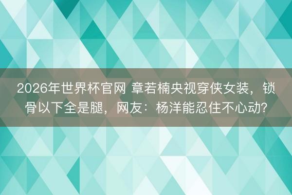 2026年世界杯官网 章若楠央视穿侠女装，锁骨以下全是腿，网友：杨洋能忍住不心动？
