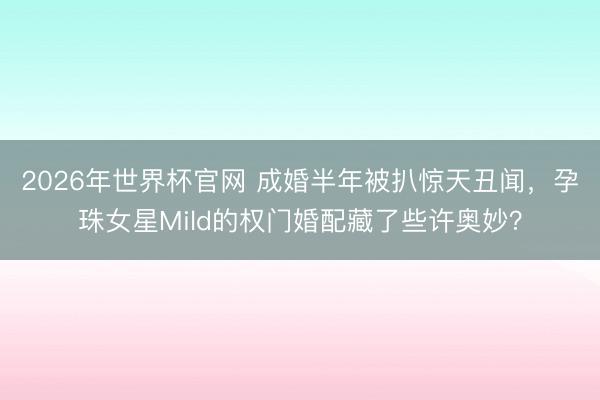 2026年世界杯官网 成婚半年被扒惊天丑闻，孕珠女星Mild的权门婚配藏了些许奥妙？