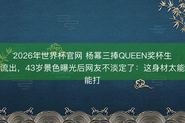 2026年世界杯官网 杨幂三捧QUEEN奖杯生图流出，43岁景色曝光后网友不淡定了：这身材太能打