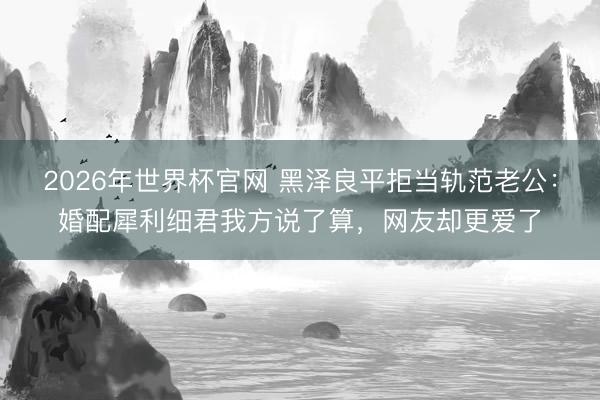 2026年世界杯官网 黑泽良平拒当轨范老公：婚配犀利细君我方说了算，网友却更爱了