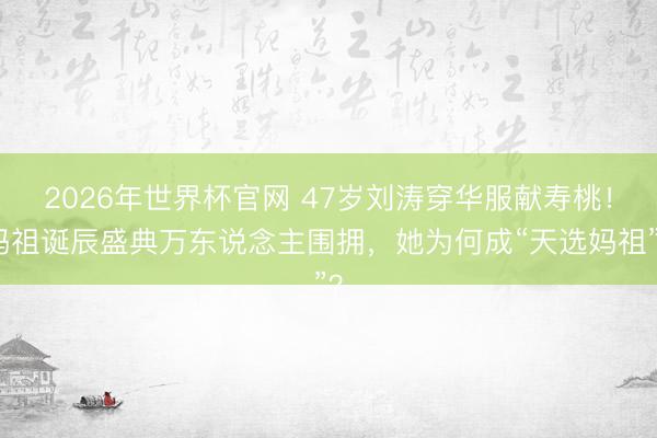 2026年世界杯官网 47岁刘涛穿华服献寿桃！妈祖诞辰盛典万东说念主围拥，她为何成“天选妈祖”？