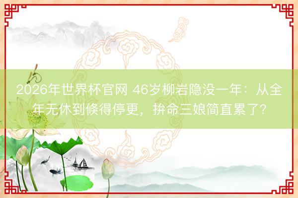 2026年世界杯官网 46岁柳岩隐没一年:从全年无休到倏得停更,拚命三娘简直累了?