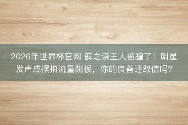 2026年世界杯官网 薛之谦王人被骗了！明星发声成摆拍流量跳板，你的良善还敢信吗？