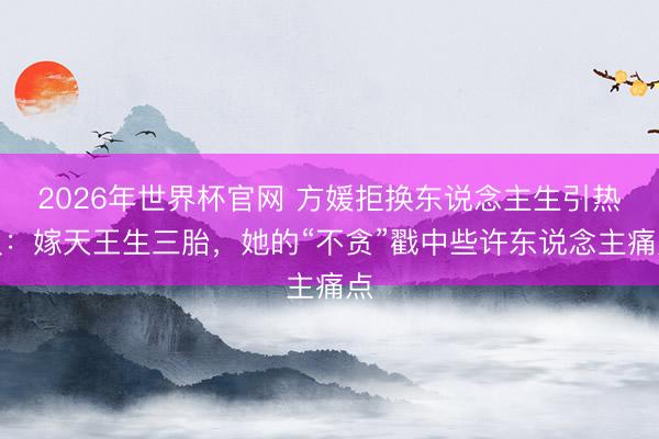 2026年世界杯官网 方媛拒换东说念主生引热议：嫁天王生三胎，她的“不贪”戳中些许东说念主痛点