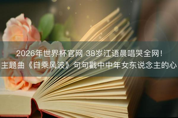 2026年世界杯官网 38岁江语晨唱哭全网！主题曲《自乘风波》句句戳中中年女东说念主的心