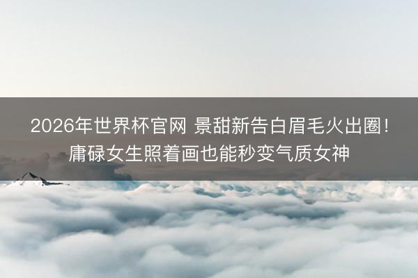 2026年世界杯官网 景甜新告白眉毛火出圈！庸碌女生照着画也能秒变气质女神