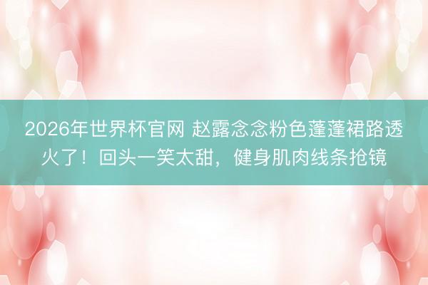 2026年世界杯官网 赵露念念粉色蓬蓬裙路透火了！回头一笑太甜，健身肌肉线条抢镜
