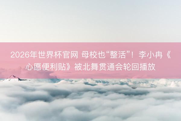 2026年世界杯官网 母校也“整活”！李小冉《心愿便利贴》被北舞贯通会轮回播放