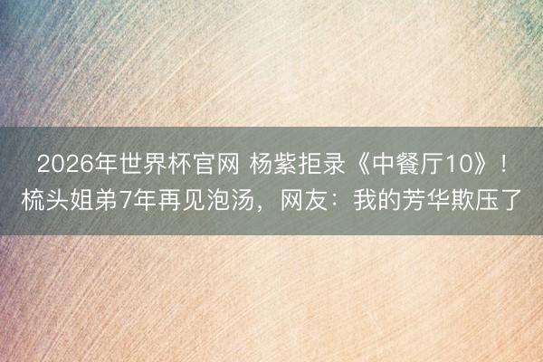 2026年世界杯官网 杨紫拒录《中餐厅10》！梳头姐弟7年再见泡汤，网友：我的芳华欺压了