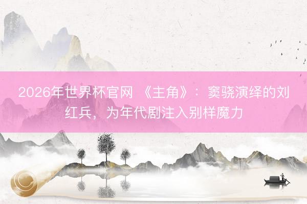 2026年世界杯官网 《主角》:窦骁演绎的刘红兵,为年代剧注入别样魔力