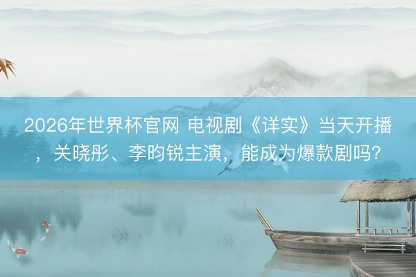 2026年世界杯官网 电视剧《详实》当天开播，关晓彤、李昀锐主演，能成为爆款剧吗？