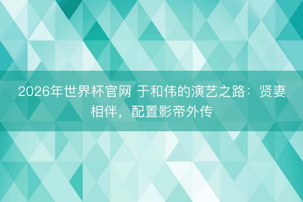 2026年世界杯官网 于和伟的演艺之路：贤妻相伴，配置影帝外传