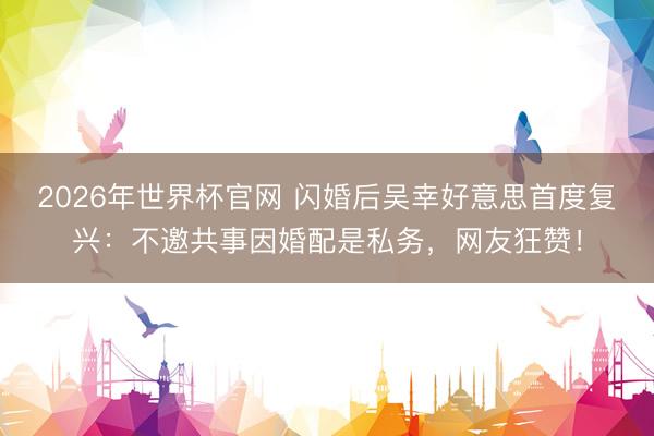 2026年世界杯官网 闪婚后吴幸好意思首度复兴：不邀共事因婚配是私务，网友狂赞！