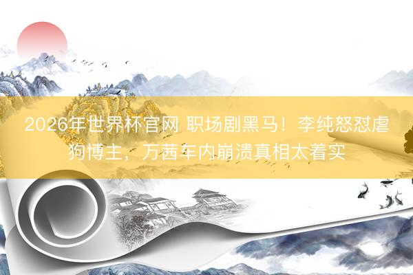 2026年世界杯官网 职场剧黑马！李纯怒怼虐狗博主，万茜车内崩溃真相太着实