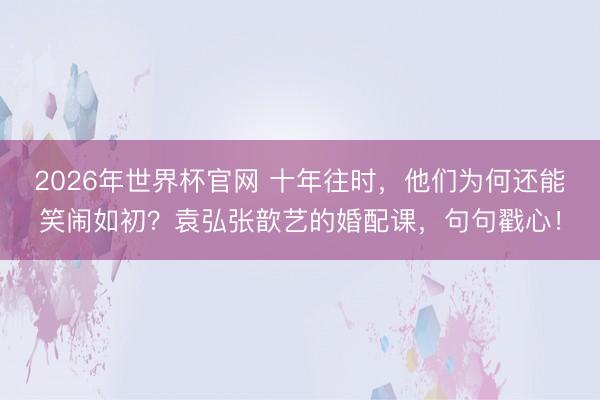 2026年世界杯官网 十年往时，他们为何还能笑闹如初？袁弘张歆艺的婚配课，句句戳心！