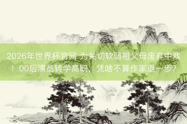 2026年世界杯官网 为关切软弱祖父母废弃中戏！00后演员转学高职，凭啥不算作家退一步？