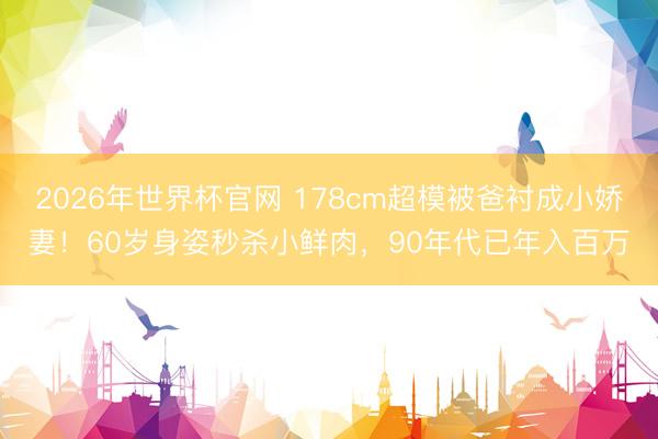 2026年世界杯官网 178cm超模被爸衬成小娇妻！60岁身姿秒杀小鲜肉，90年代已年入百万