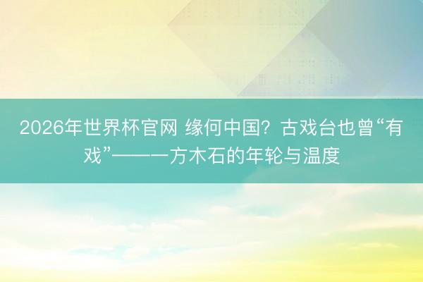 2026年世界杯官网 缘何中国？古戏台也曾“有戏”——一方木石的年轮与温度