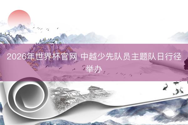 2026年世界杯官网 中越少先队员主题队日行径举办