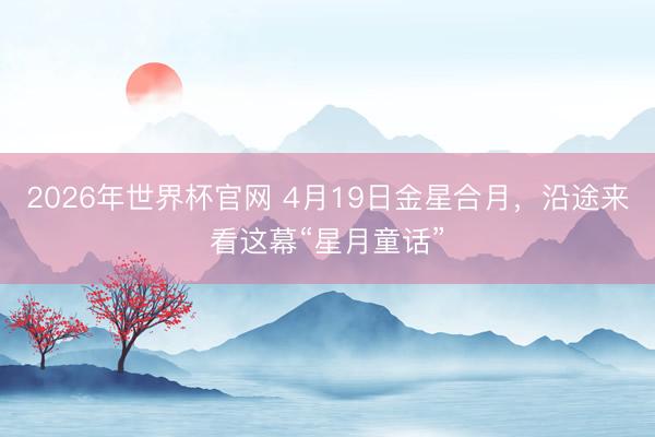 2026年世界杯官网 4月19日金星合月，沿途来看这幕“星月童话”