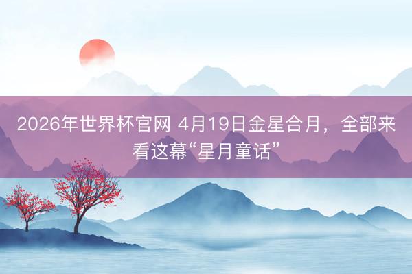 2026年世界杯官网 4月19日金星合月，全部来看这幕“星月童话”