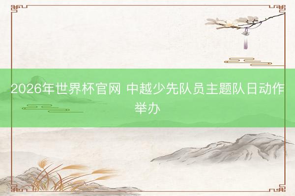 2026年世界杯官网 中越少先队员主题队日动作举办