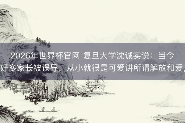 2026年世界杯官网 复旦大学沈诚实说：当今好多家长被误导，从小就很是可爱讲所谓解放和爱，