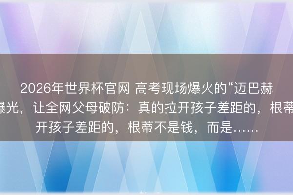 2026年世界杯官网 高考现场爆火的“迈巴赫少爷”，真收场状曝光，让全网父母破防：真的拉开孩子差距的，根蒂不是钱，而是……