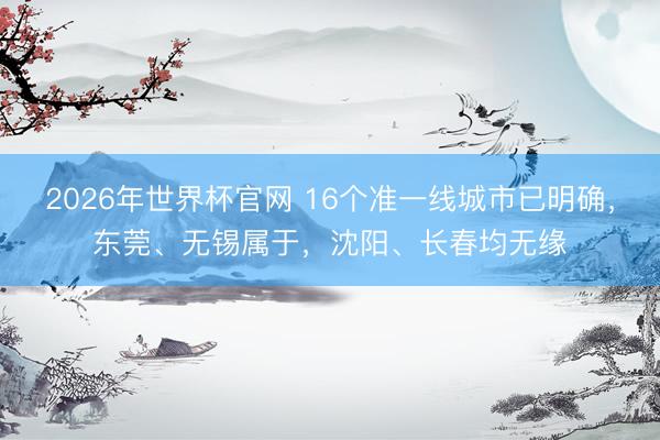 2026年世界杯官网 16个准一线城市已明确，东莞、无锡属于，沈阳、长春均无缘