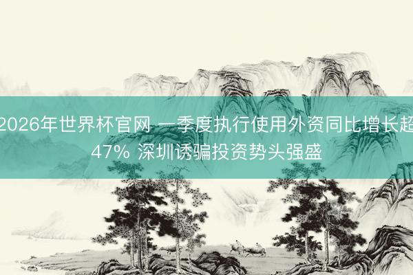 2026年世界杯官网 一季度执行使用外资同比增长超47% 深圳诱骗投资势头强盛