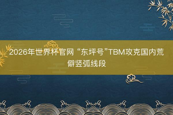 2026年世界杯官网 “东坪号”TBM攻克国内荒僻竖弧线段