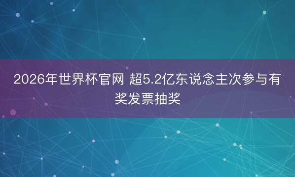 2026年世界杯官网 超5.2亿东说念主次参与有奖发票抽奖