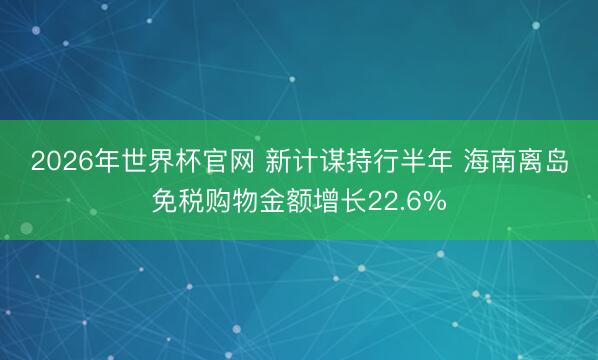 2026年世界杯官网 新计谋持行半年 海南离岛免税购物金额增长22.6%