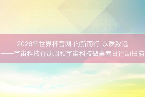 2026年世界杯官网 向新而行 以质致远——宇宙科技行动周和宇宙科技做事者日行动扫描