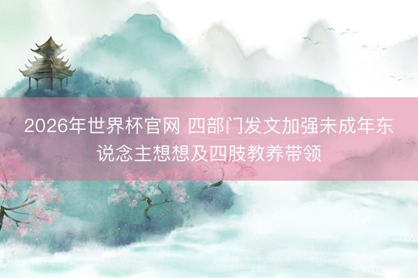 2026年世界杯官网 四部门发文加强未成年东说念主想想及四肢教养带领
