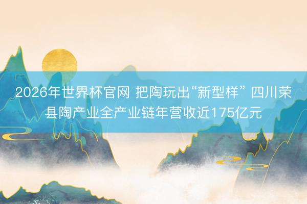 2026年世界杯官网 把陶玩出“新型样” 四川荣县陶产业全产业链年营收近175亿元