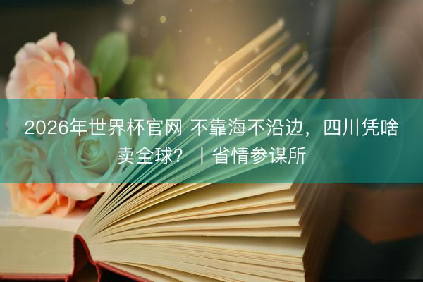 2026年世界杯官网 不靠海不沿边，四川凭啥卖全球？丨省情参谋所
