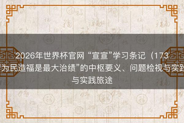 2026年世界杯官网 “宣宣”学习条记（173）丨“为民造福是最大治绩”的中枢要义、问题检视与实践旅途