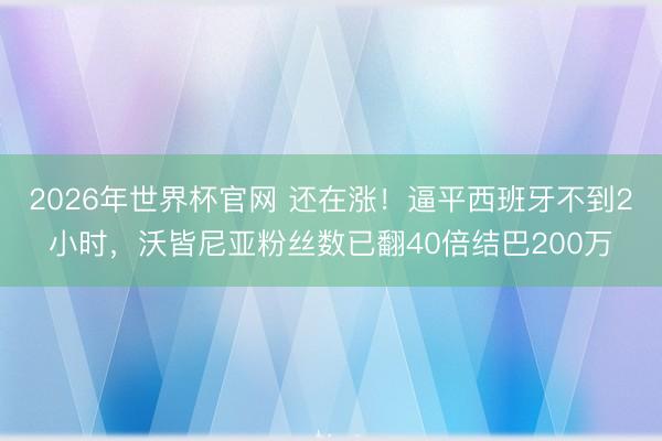 2026年世界杯官网 还在涨！逼平西班牙不到2小时，沃皆尼亚粉丝数已翻40倍结巴200万