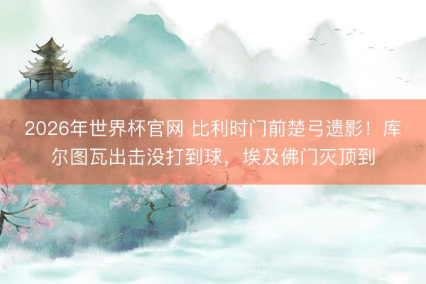 2026年世界杯官网 比利时门前楚弓遗影！库尔图瓦出击没打到球，埃及佛门灭顶到