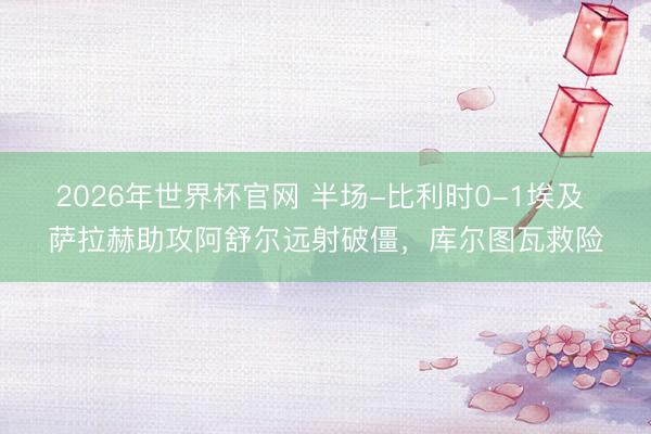 2026年世界杯官网 半场-比利时0-1埃及 萨拉赫助攻阿舒尔远射破僵，库尔图瓦救险