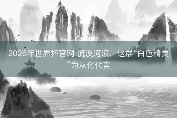 2026年世界杯官网 流溪河滨,这群“白色精灵”为从化代言