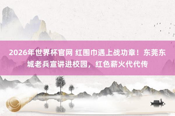 2026年世界杯官网 红围巾遇上战功章！东莞东城老兵宣讲进校园，红色薪火代代传