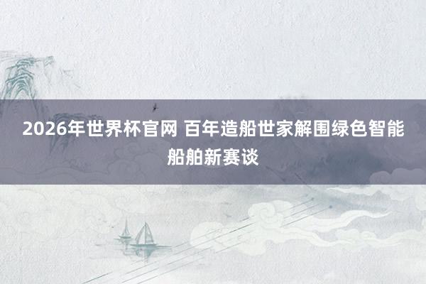 2026年世界杯官网 百年造船世家解围绿色智能船舶新赛谈