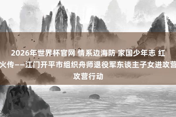 2026年世界杯官网 情系边海防 家国少年志 红色薪火传——江门开平市组织舟师退役军东谈主子女进攻营行动