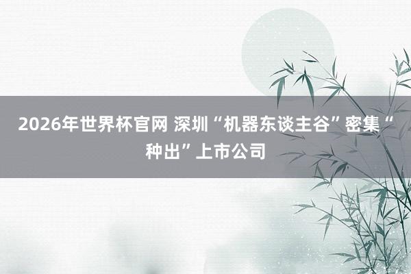 2026年世界杯官网 深圳“机器东谈主谷”密集“种出”上市公司